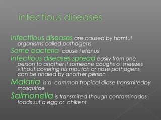 Infecttious diseases are caused by hamful
organisms called pathogens
Some bacteria cause tetanus
Infectious diseases spread easily from one
person to another if someone coughs o sneezes
vithout covering his moutch or nose pathogens
can be nhaled by another person
Malaria is a cammon tropical diase transmitedby
mosquitoe
Salmonella is transmited though contaminados
foods suf a egg or chikent
 