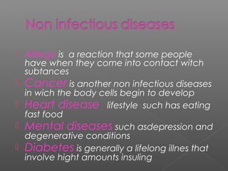  Allergy is a reaction that some people
have when they come into contact witch
subtances
 Cancer is another non infectious diseases
in wich the body cells begin to develop
 Heart disease lifestyle such has eating
fast food
 Mental diseases such asdepression and
degenerative conditions
 Diabetes is generally a lifelong illnes that
involve hight amounts insuling
 