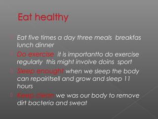  Eat five times a day three meals breakfas
lunch dinner
 Do exercise it is importantto do exercise
regularly this might involve doins sport
 Sleep enought when we sleep the body
can repairitsell and grow and sleep 11
hours
 Keep clean we was our body to remove
dirt bacteria and sweat
 