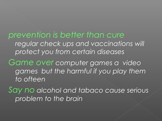 prevention is better than cure
regular check ups and vaccinations will
protect you from certain diseases
Game over computer games a video
games but the harmful if you play them
to ofteen
Say no alcohol and tabaco cause serious
problem to the brain
 