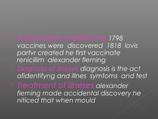  Advancesin meddicine 1798
vaccines were discovered 1818 lovis
partvr created he first vaccinate
renicillim alexander fleming
 Diagnosis of illneses diagnosis is the act
ofidentifyng and illnes symtoms and test
 Treatment of illneses alexander
fleming made accidental discovery he
niticed that when mould
 
