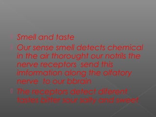  Smell and taste
 Our sense smell detects chemical
in the air thorought our notrils the
nerve receptors send this
imformation along the olfatory
nerve to our bbrain
 The receptors detect diferent
tastes bitter sour salty and sweet
 