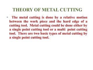 The metal cutting is done by a relative motion
between the work piece and the hard edge of a
cutting tool. Metal cutting could be done either by
a single point cutting tool or a multi point cutting
tool. There are two basic types of metal cutting by
a single point cutting tool.
 