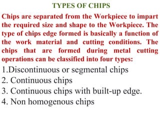 TYPES OF CHIPS
Chips are separated from the Workpiece to impart
the required size and shape to the Workpiece. The
type of chips edge formed is basically a function of
the work material and cutting conditions. The
chips that are formed during metal cutting
operations can be classified into four types:
1.Discontinuous or segmental chips
2. Continuous chips
3. Continuous chips with built-up edge.
4. Non homogenous chips
 