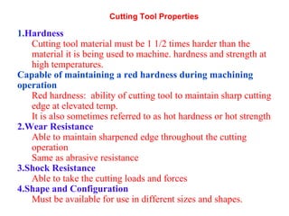 Cutting Tool Properties
1.Hardness
Cutting tool material must be 1 1/2 times harder than the
material it is being used to machine. hardness and strength at
high temperatures.
Capable of maintaining a red hardness during machining
operation
Red hardness: ability of cutting tool to maintain sharp cutting
edge at elevated temp.
It is also sometimes referred to as hot hardness or hot strength
2.Wear Resistance
Able to maintain sharpened edge throughout the cutting
operation
Same as abrasive resistance
3.Shock Resistance
Able to take the cutting loads and forces
4.Shape and Configuration
Must be available for use in different sizes and shapes.
 