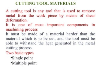 CUTTING TOOL MATERIALS
A cutting tool is any tool that is used to remove
metal from the work piece by means of shear
deformation.
It is one of most important components in
machining process
It must be made of a material harder than the
material which is to be cut, and the tool must be
able to withstand the heat generated in the metal
cutting process.
Two basic types
•Single point
•Multiple point
 
