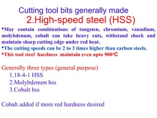 Cutting tool bits generally made
2.High-speed steel (HSS)
May contain combinations of tungsten, chromium, vanadium,
molybdenum, cobalt can take heavy cuts, withstand shock and
maintain sharp cutting edge under red heat.
The cutting speeds can be 2 to 3 times higher than carbon steels.
This tool steel hardness maintain even upto 900o
C
Generally three types (general purpose)
1.18-4-1 HSS
2.Molybdenum hss
3.Cobalt hss
Cobalt added if more red hardness desired
 