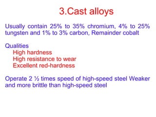 3.Cast alloys
Usually contain 25% to 35% chromium, 4% to 25%
tungsten and 1% to 3% carbon, Remainder cobalt
Qualities
High hardness
High resistance to wear
Excellent red-hardness
Operate 2 ½ times speed of high-speed steel Weaker
and more brittle than high-speed steel
 