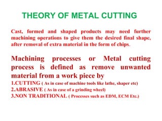 Cast, formed and shaped products may need further
machining operations to give them the desired final shape,
after removal of extra material in the form of chips.
Machining processes or Metal cutting
process is defined as remove unwanted
material from a work piece by
1.CUTTING ( As in case of machine tools like lathe, shaper etc)
2.ABRASIVE ( As in case of a grinding wheel)
3.NON TRADITIONAL ( Processes such as EDM, ECM Etc.)
THEORY OF METAL CUTTING
 