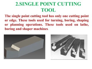 2.SINGLE POINT CUTTING
TOOL
The single point cutting tool has only one cutting point
or edge. These tools used for turning, boring, shaping
or planning operations. These tools used on lathe,
boring and shaper machines.
 