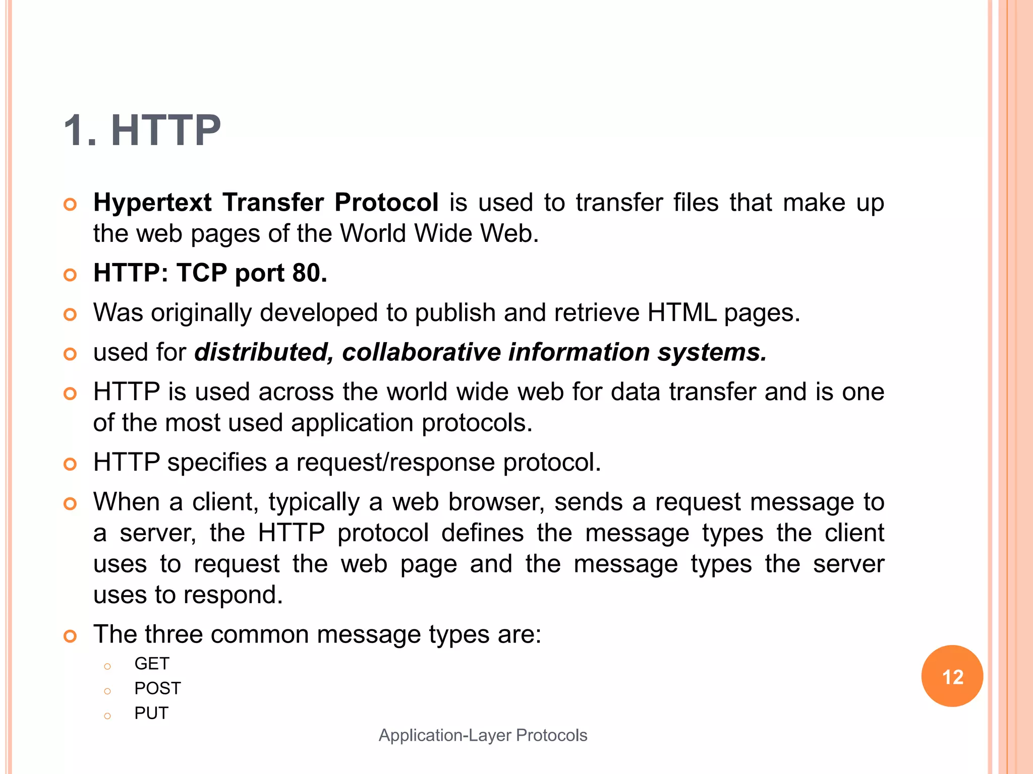 1. HTTP
 Hypertext Transfer Protocol is used to transfer files that make up
the web pages of the World Wide Web.
 HTTP: TCP port 80.
 Was originally developed to publish and retrieve HTML pages.
 used for distributed, collaborative information systems.
 HTTP is used across the world wide web for data transfer and is one
of the most used application protocols.
 HTTP specifies a request/response protocol.
 When a client, typically a web browser, sends a request message to
a server, the HTTP protocol defines the message types the client
uses to request the web page and the message types the server
uses to respond.
 The three common message types are:
o GET
o POST
o PUT
12
Application-Layer Protocols
 
