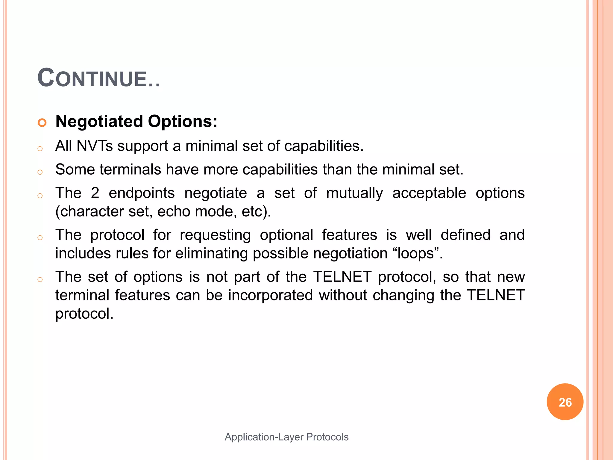 CONTINUE..
 Negotiated Options:
o All NVTs support a minimal set of capabilities.
o Some terminals have more capabilities than the minimal set.
o The 2 endpoints negotiate a set of mutually acceptable options
(character set, echo mode, etc).
o The protocol for requesting optional features is well defined and
includes rules for eliminating possible negotiation “loops”.
o The set of options is not part of the TELNET protocol, so that new
terminal features can be incorporated without changing the TELNET
protocol.
26
Application-Layer Protocols
 