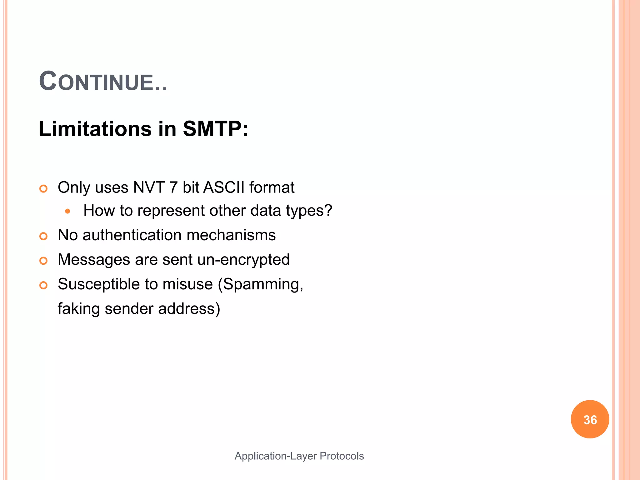 CONTINUE..
Limitations in SMTP:
 Only uses NVT 7 bit ASCII format
 How to represent other data types?
 No authentication mechanisms
 Messages are sent un-encrypted
 Susceptible to misuse (Spamming,
faking sender address)
36
Application-Layer Protocols
 
