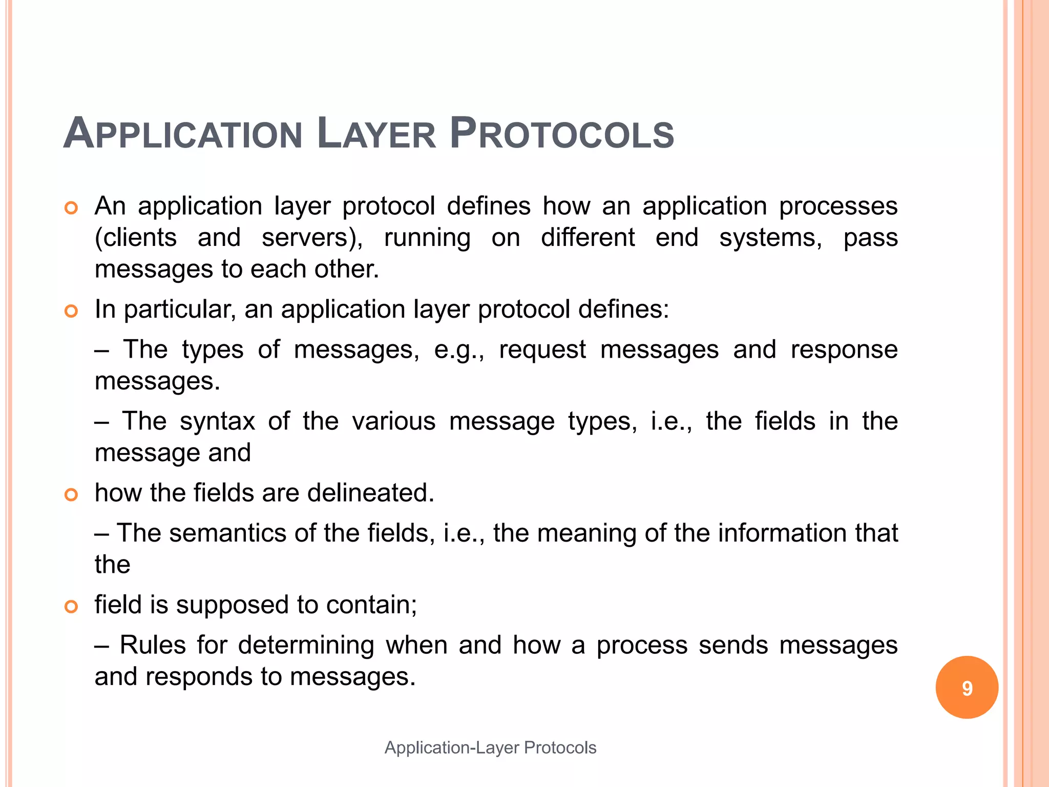 APPLICATION LAYER PROTOCOLS
 An application layer protocol defines how an application processes
(clients and servers), running on different end systems, pass
messages to each other.
 In particular, an application layer protocol defines:
– The types of messages, e.g., request messages and response
messages.
– The syntax of the various message types, i.e., the fields in the
message and
 how the fields are delineated.
– The semantics of the fields, i.e., the meaning of the information that
the
 field is supposed to contain;
– Rules for determining when and how a process sends messages
and responds to messages. 9
Application-Layer Protocols
 