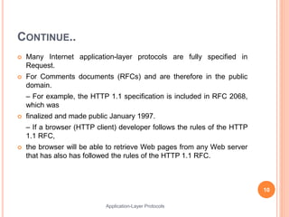 CONTINUE..
 Many Internet application-layer protocols are fully specified in
Request.
 For Comments documents (RFCs) and are therefore in the public
domain.
– For example, the HTTP 1.1 specification is included in RFC 2068,
which was
 finalized and made public January 1997.
– If a browser (HTTP client) developer follows the rules of the HTTP
1.1 RFC,
 the browser will be able to retrieve Web pages from any Web server
that has also has followed the rules of the HTTP 1.1 RFC.
10
Application-Layer Protocols
 