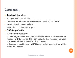 CONTINUE..
 Top level domains:
• edu, gov, com, net, org, mil, …
• Countries each have a top level domain(2 letter domain name).
• New top level domains include:
.aero .biz .coop .info .name .pro
 DNS Organization
• Distributed Database
– The organization that owns a domain name is responsible for
running a DNS server that can provide the mapping between
hostnames within the domain to IP addresses.
– So - some machine run by RPI is responsible for everything within
the rpi.edu domain.
17
Application-Layer Protocols
 