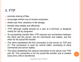 3. FTP
 promote sharing of files.
 encourage indirect use of remote computers.
 shield user from variations in file storage.
 transfer data reliably and efficiently.
 “FTP, although usable directly by a user at a terminal, is designed
mainly for use by programs”.
 To successfully transfer files, FTP requires two connections between
the client and the server: one for commands and replies, and the
other for the actual file transfer.
 The client establishes the first connection to the server on TCP port
21. This connection is used for control traffic, consisting of client
commands and server replies.
 The client establishes the second connection to the server over TCP
port 20. This connection is for the actual file transfer and is created
every time a file is transferred.
21
Application-Layer Protocols
 