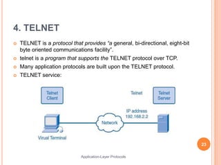 4. TELNET
 TELNET is a protocol that provides “a general, bi-directional, eight-bit
byte oriented communications facility”.
 telnet is a program that supports the TELNET protocol over TCP.
 Many application protocols are built upon the TELNET protocol.
 TELNET service:
23
Application-Layer Protocols
 