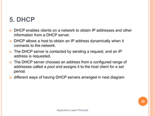 5. DHCP
 DHCP enables clients on a network to obtain IP addresses and other
information from a DHCP server.
 DHCP allows a host to obtain an IP address dynamically when it
connects to the network.
 The DHCP server is contacted by sending a request, and an IP
address is requested.
 The DHCP server chooses an address from a configured range of
addresses called a pool and assigns it to the host client for a set
period.
 different ways of having DHCP servers arranged in next diagram
28
Application-Layer Protocols
 