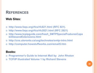 REFERENCES
Web Sites:
 http://www.faqs.org/rfcs/rfc821.html (RFC 821).
 http://www.faqs.org/rfcs/rfc2821.html (RFC 2821)
 http://www.tcpipguide.com/free/t_SMTPSpecialFeaturesCapa
bilitiesandExtensions.html
 http://cns.utoronto.ca/usg/technotes/smtp-intro.html
 http://computer.howstuffworks.com/email5.htm
Books:
 Programmer's Guide to Internet Mail by John Rhoton
 TCP/IP Illustrated Volume 1 by Richard Stevens
38
 