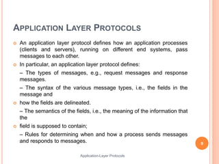 APPLICATION LAYER PROTOCOLS
 An application layer protocol defines how an application processes
(clients and servers), running on different end systems, pass
messages to each other.
 In particular, an application layer protocol defines:
– The types of messages, e.g., request messages and response
messages.
– The syntax of the various message types, i.e., the fields in the
message and
 how the fields are delineated.
– The semantics of the fields, i.e., the meaning of the information that
the
 field is supposed to contain;
– Rules for determining when and how a process sends messages
and responds to messages. 9
Application-Layer Protocols
 