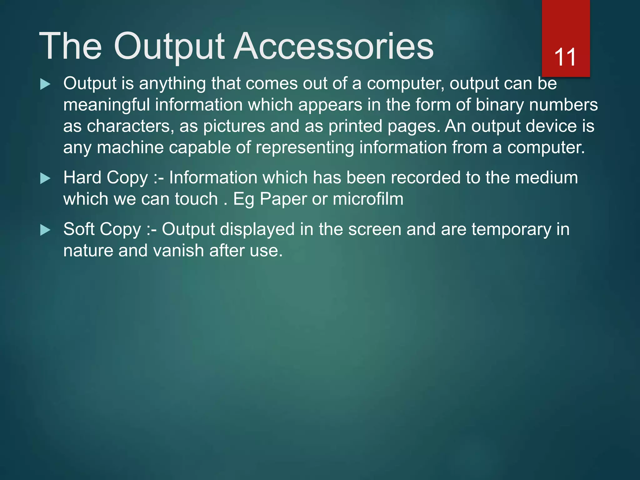 The Output Accessories
 Output is anything that comes out of a computer, output can be
meaningful information which appears in the form of binary numbers
as characters, as pictures and as printed pages. An output device is
any machine capable of representing information from a computer.
 Hard Copy :- Information which has been recorded to the medium
which we can touch . Eg Paper or microfilm
 Soft Copy :- Output displayed in the screen and are temporary in
nature and vanish after use.
11
 
