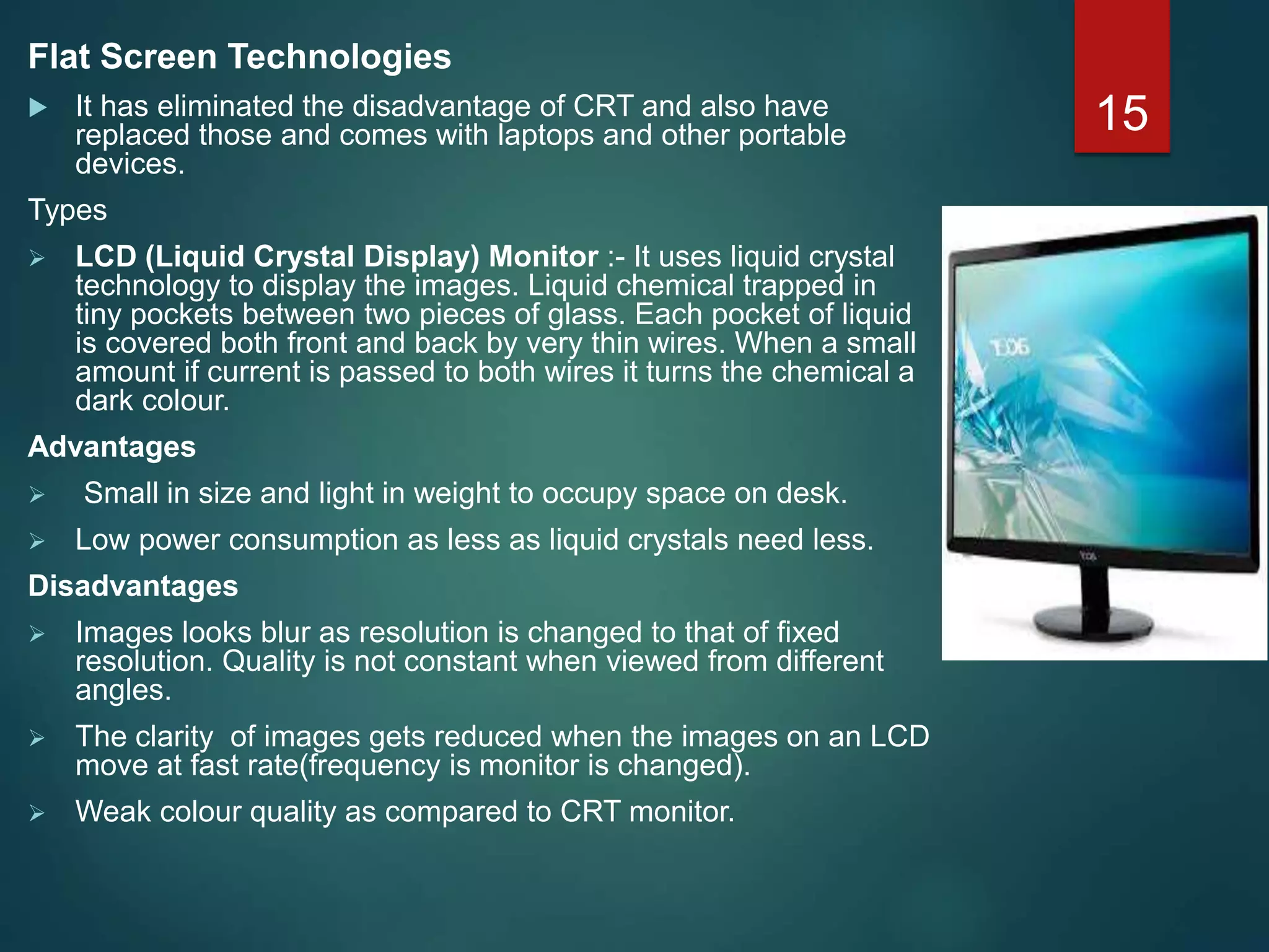 Flat Screen Technologies
 It has eliminated the disadvantage of CRT and also have
replaced those and comes with laptops and other portable
devices.
Types
 LCD (Liquid Crystal Display) Monitor :- It uses liquid crystal
technology to display the images. Liquid chemical trapped in
tiny pockets between two pieces of glass. Each pocket of liquid
is covered both front and back by very thin wires. When a small
amount if current is passed to both wires it turns the chemical a
dark colour.
Advantages
 Small in size and light in weight to occupy space on desk.
 Low power consumption as less as liquid crystals need less.
Disadvantages
 Images looks blur as resolution is changed to that of fixed
resolution. Quality is not constant when viewed from different
angles.
 The clarity of images gets reduced when the images on an LCD
move at fast rate(frequency is monitor is changed).
 Weak colour quality as compared to CRT monitor.
15
 