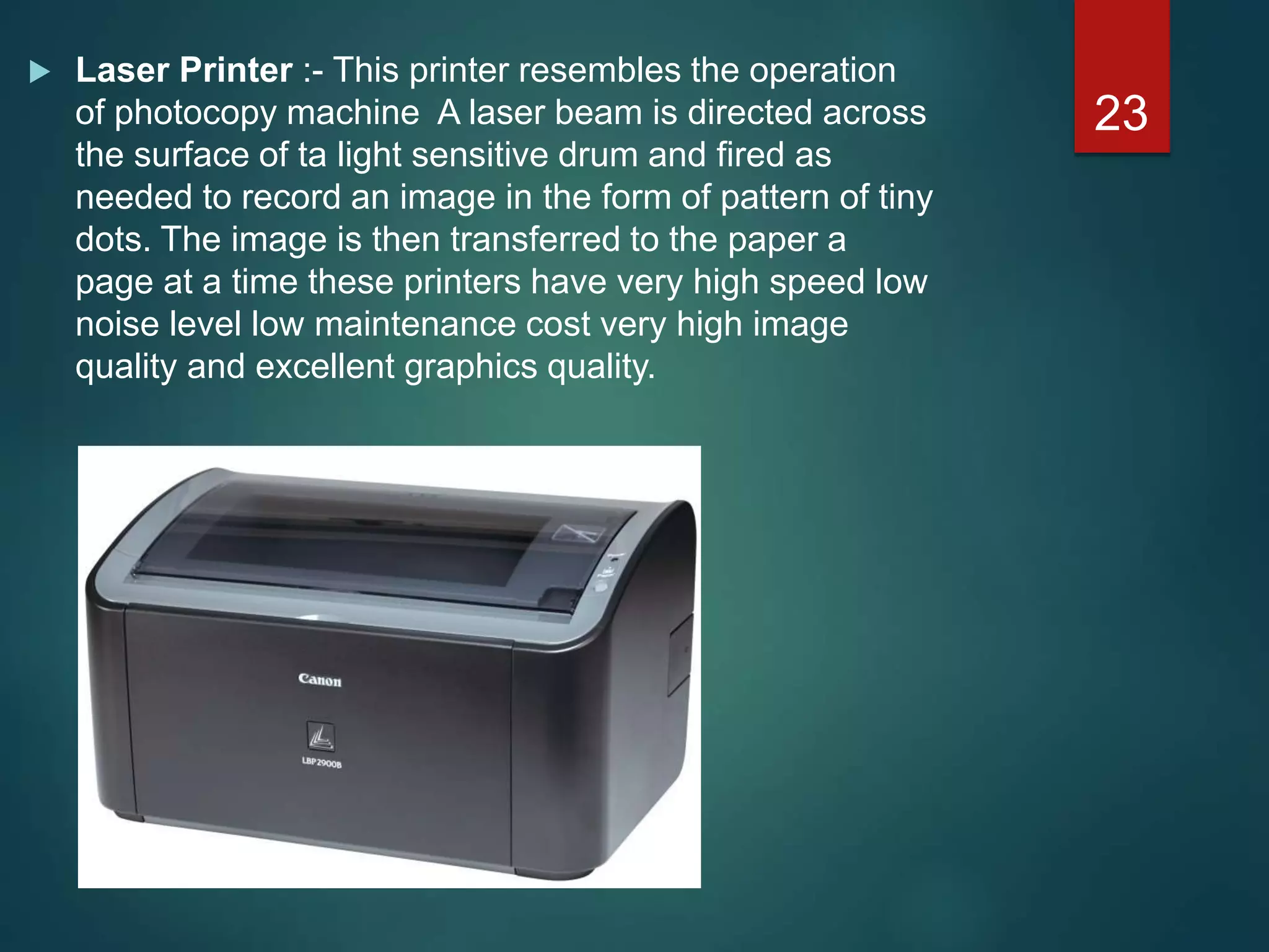  Laser Printer :- This printer resembles the operation
of photocopy machine A laser beam is directed across
the surface of ta light sensitive drum and fired as
needed to record an image in the form of pattern of tiny
dots. The image is then transferred to the paper a
page at a time these printers have very high speed low
noise level low maintenance cost very high image
quality and excellent graphics quality.
23
 