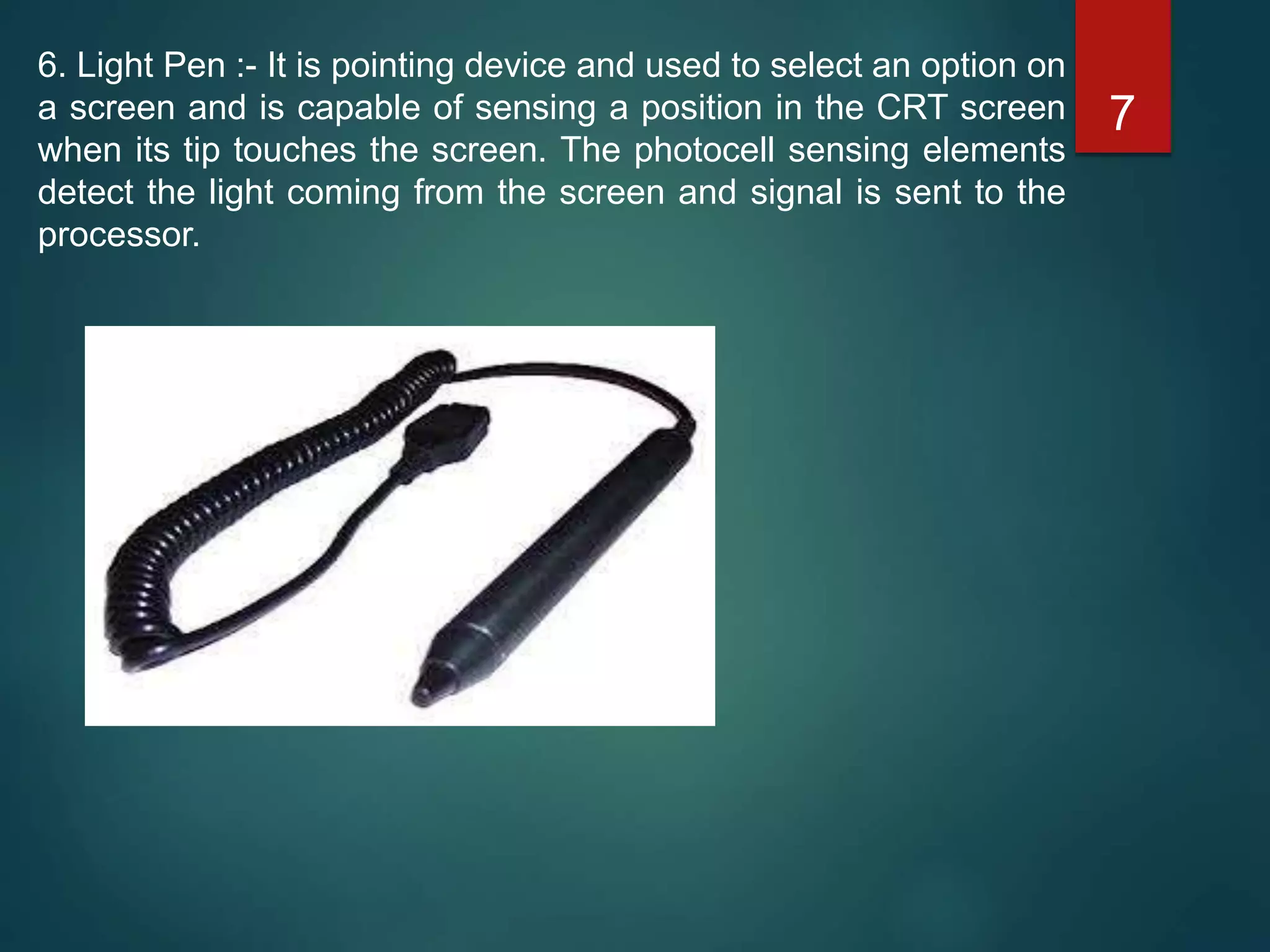 6. Light Pen :- It is pointing device and used to select an option on
a screen and is capable of sensing a position in the CRT screen
when its tip touches the screen. The photocell sensing elements
detect the light coming from the screen and signal is sent to the
processor.
7
 
