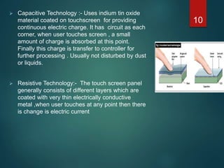  Capacitive Technology :- Uses indium tin oxide
material coated on touchscreen for providing
continuous electric charge. It has circuit as each
corner, when user touches screen , a small
amount of charge is absorbed at this point.
Finally this charge is transfer to controller for
further processing . Usually not disturbed by dust
or liquids.
 Resistive Technology:- The touch screen panel
generally consists of different layers which are
coated with very thin electrically conductive
metal ,when user touches at any point then there
is change is electric current
10
 