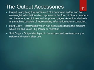 The Output Accessories
 Output is anything that comes out of a computer, output can be
meaningful information which appears in the form of binary numbers
as characters, as pictures and as printed pages. An output device is
any machine capable of representing information from a computer.
 Hard Copy :- Information which has been recorded to the medium
which we can touch . Eg Paper or microfilm
 Soft Copy :- Output displayed in the screen and are temporary in
nature and vanish after use.
11
 