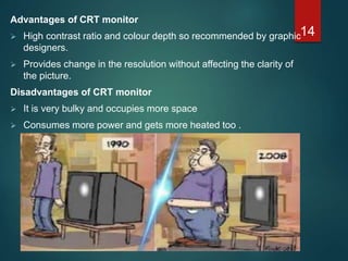 Advantages of CRT monitor
 High contrast ratio and colour depth so recommended by graphic
designers.
 Provides change in the resolution without affecting the clarity of
the picture.
Disadvantages of CRT monitor
 It is very bulky and occupies more space
 Consumes more power and gets more heated too .
14
 