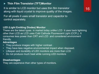  Thin Film Transistor (TFT)Monitor
It is similar to LCD monitor but uses thin film transistor
along with liquid crystal to improve quality of the images.
For all pixels it uses small transistor and capacitor to
control separately.
16
LED (Light Emitting Diodes) Monitor
These are the latest types in market today unlike LCD it uses back lightning
other than LCD as LCD uses Cold Cathode Fluorescent Light (CCFL). It
consumes less power than CRT and LCD and considered environment
friendly.
Advantages
• They produce images with higher contrast .
• They have less negative environmental impact when disposed.
• Lifespan and durability of LED monitors are more than LCD
• Do not produce much heat while running LED monitors
Disadvantages
They are expensive than other types of monitors.
 