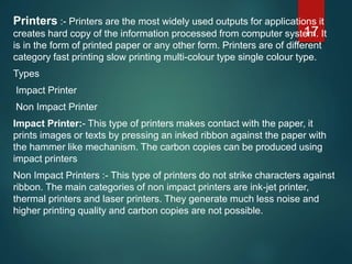 Printers :- Printers are the most widely used outputs for applications it
creates hard copy of the information processed from computer system. It
is in the form of printed paper or any other form. Printers are of different
category fast printing slow printing multi-colour type single colour type.
Types
Impact Printer
Non Impact Printer
Impact Printer:- This type of printers makes contact with the paper, it
prints images or texts by pressing an inked ribbon against the paper with
the hammer like mechanism. The carbon copies can be produced using
impact printers
Non Impact Printers :- This type of printers do not strike characters against
ribbon. The main categories of non impact printers are ink-jet printer,
thermal printers and laser printers. They generate much less noise and
higher printing quality and carbon copies are not possible.
17
 