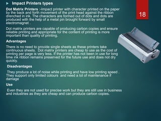  Impact Printers types
Dot Matrix Printers :-Impact printer with character printed on the paper
by the back and forth movement of the print head against the ribbon
drenched in ink. The characters are formed out of dots and dots are
produced with the help of a metal pin brought forward by small
electromagnet .
Dot matrix printers are capable of producing carbon copies and ensure
reliable printing and appropriate for the content of printing is more
important than quality of printing.
Advantages
There is no need to provide single sheets as these printers take
continuous sheets. Dot matrix printers are cheap to use as the cost of
printing per page is very less. If the printer has not been in use for long
time ink ribbon remains preserved for the future use and does not dry
quickly.
Disadvantages
They produce a lot of noise while printing and have low printing speed .
They support only limited colours and need a lot of maintenance if
damage
Use
Even they are not used for precise work but they are still use in business
and industries as they are cheap and can produce carbon copies.
18
 