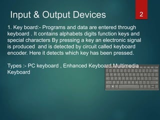 Input & Output Devices 2
1. Key board:- Programs and data are entered through
keyboard . It contains alphabets digits function keys and
special characters By pressing a key an electronic signal
is produced and is detected by circuit called keyboard
encoder. Here it detects which key has been pressed.
Types :- PC keyboard , Enhanced Keyboard Multimedia
Keyboard
 