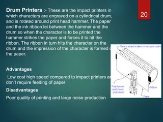 Drum Printers :- These are the impact printers in
which characters are engraved on a cylindrical drum,
and is rotated around print head hammer. The paper
and the ink ribbon lei between the hammer and the
drum so when the character is to be printed the
hammer strikes the paper and forces it to hit the
ribbon. The ribbon in turn hits the character on the
drum and the impression of the character is formed on
the paper.
Advantages
Low cost high speed compared to impact printers and
don’t require feeding of paper
Disadvantages
Poor quality of printing and large noise production
20
 