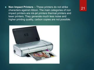  Non Impact Printers :- These printers do not strike
characters against ribbon. The main categories of non
impact printers are ink-jet printers thermal printers and
laser printers. They generate much less noise and
higher printing quality, carbon copies are not possible.
21
 