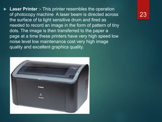  Laser Printer :- This printer resembles the operation
of photocopy machine A laser beam is directed across
the surface of ta light sensitive drum and fired as
needed to record an image in the form of pattern of tiny
dots. The image is then transferred to the paper a
page at a time these printers have very high speed low
noise level low maintenance cost very high image
quality and excellent graphics quality.
23
 