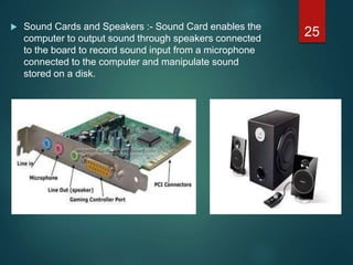  Sound Cards and Speakers :- Sound Card enables the
computer to output sound through speakers connected
to the board to record sound input from a microphone
connected to the computer and manipulate sound
stored on a disk.
25
 