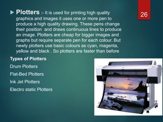  Plotters :- It is used for printing high quality
graphics and images it uses one or more pen to
produce a high quality drawing. These pens change
their position and draws continuous lines to produce
an image. Plotters are cheap for bigger images and
graphs but require separate pen for each colour. But
newly plotters use basic colours as cyan, magenta,
yellow and black . So plotters are faster than before
Types of Plotters
Drum Plotters
Flat-Bed Plotters
Ink Jet Plotters
Electro static Plotters
26
 