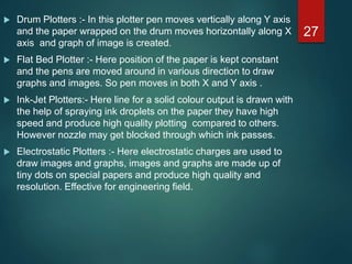  Drum Plotters :- In this plotter pen moves vertically along Y axis
and the paper wrapped on the drum moves horizontally along X
axis and graph of image is created.
 Flat Bed Plotter :- Here position of the paper is kept constant
and the pens are moved around in various direction to draw
graphs and images. So pen moves in both X and Y axis .
 Ink-Jet Plotters:- Here line for a solid colour output is drawn with
the help of spraying ink droplets on the paper they have high
speed and produce high quality plotting compared to others.
However nozzle may get blocked through which ink passes.
 Electrostatic Plotters :- Here electrostatic charges are used to
draw images and graphs, images and graphs are made up of
tiny dots on special papers and produce high quality and
resolution. Effective for engineering field.
27
 