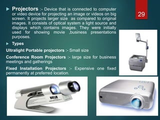  Projectors :- Device that is connected to computer
or video device for projecting an image or videos on big
screen. It projects larger size as compared to original
images. It consists of optical system a light source and
displays which contains images. They were initially
used for showing movie ,business presentations
purposes.
 Types
Ultralight Portable projectors :- Small size
Conference Room Projectors :- large size for business
meetings and gatherings
Fixed Installation Projectors :- Expensive one fixed
permanently at preferred location.
29
 