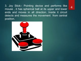 3. Joy Stick:- Pointing device and performs like
mouse , it has spherical ball at its upper and lower
ends and moves in all direction. Inside it circuit
detects and measures the movement from central
position.
4
 