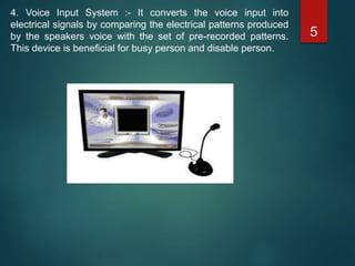 4. Voice Input System :- It converts the voice input into
electrical signals by comparing the electrical patterns produced
by the speakers voice with the set of pre-recorded patterns.
This device is beneficial for busy person and disable person.
5
 