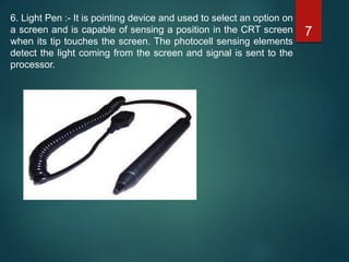 6. Light Pen :- It is pointing device and used to select an option on
a screen and is capable of sensing a position in the CRT screen
when its tip touches the screen. The photocell sensing elements
detect the light coming from the screen and signal is sent to the
processor.
7
 