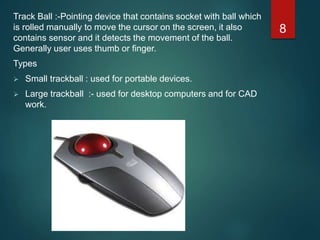 Track Ball :-Pointing device that contains socket with ball which
is rolled manually to move the cursor on the screen, it also
contains sensor and it detects the movement of the ball.
Generally user uses thumb or finger.
Types
 Small trackball : used for portable devices.
 Large trackball :- used for desktop computers and for CAD
work.
8
 