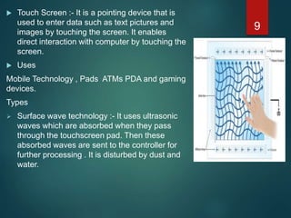  Touch Screen :- It is a pointing device that is
used to enter data such as text pictures and
images by touching the screen. It enables
direct interaction with computer by touching the
screen.
 Uses
Mobile Technology , Pads ATMs PDA and gaming
devices.
Types
 Surface wave technology :- It uses ultrasonic
waves which are absorbed when they pass
through the touchscreen pad. Then these
absorbed waves are sent to the controller for
further processing . It is disturbed by dust and
water.
9
 