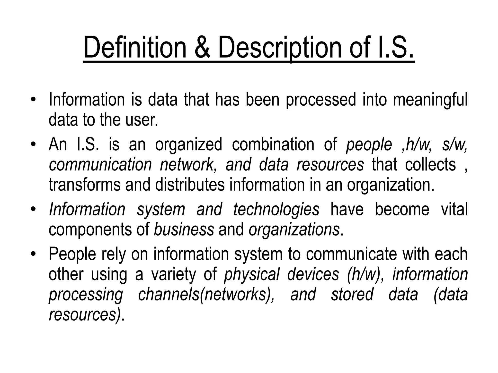 Definition & Description of I.S.
• Information is data that has been processed into meaningful
data to the user.
• An I.S. is an organized combination of people ,h/w, s/w,
communication network, and data resources that collects ,
transforms and distributes information in an organization.
• Information system and technologies have become vital
components of business and organizations.
• People rely on information system to communicate with each
other using a variety of physical devices (h/w), information
processing channels(networks), and stored data (data
resources).
 