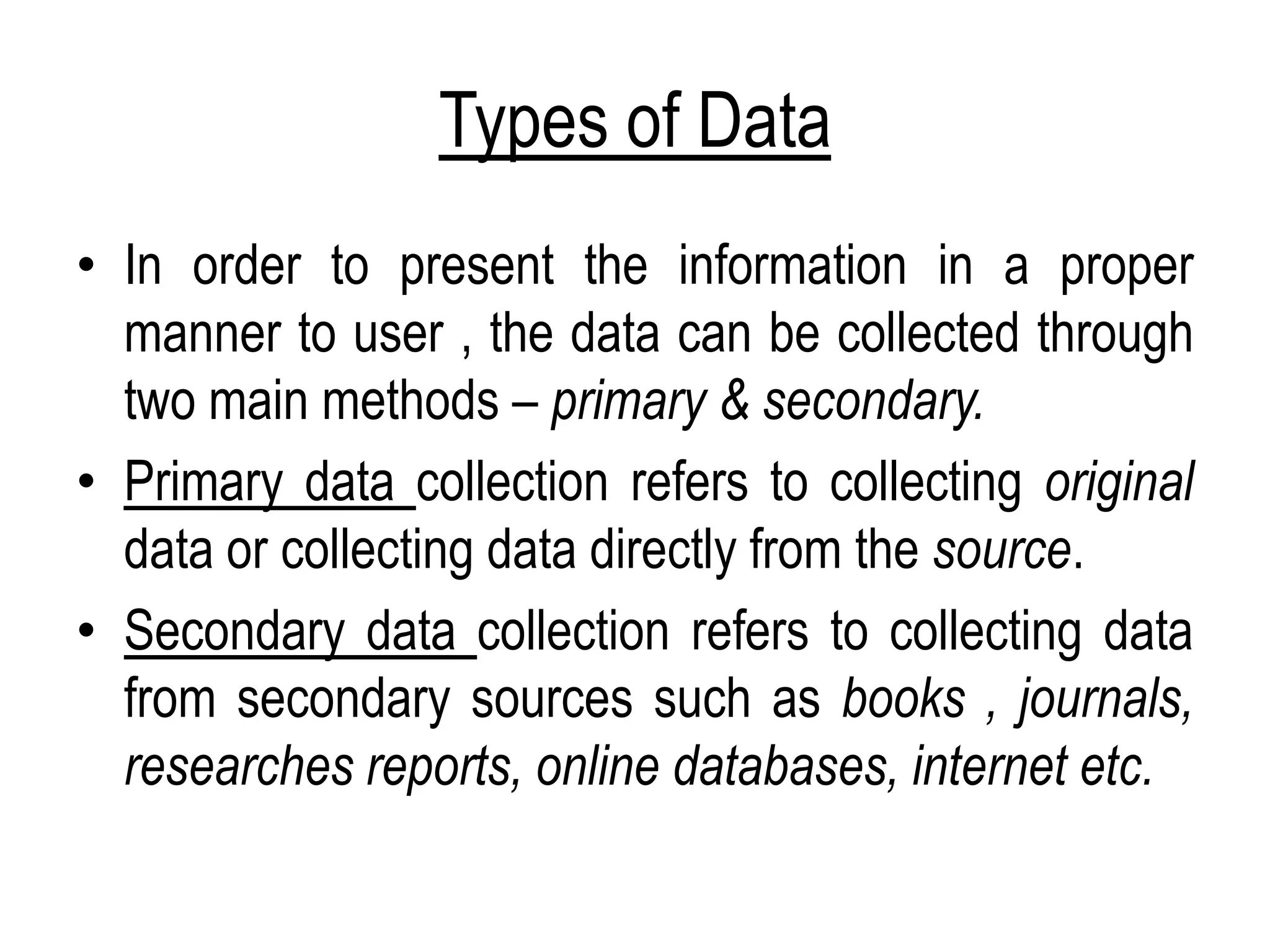 Types of Data
• In order to present the information in a proper
manner to user , the data can be collected through
two main methods – primary & secondary.
• Primary data collection refers to collecting original
data or collecting data directly from the source.
• Secondary data collection refers to collecting data
from secondary sources such as books , journals,
researches reports, online databases, internet etc.
 